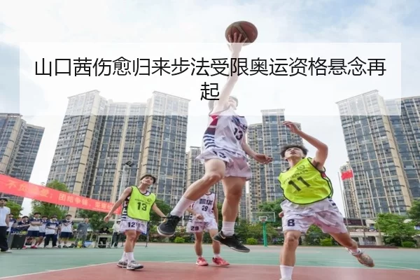 山口茜伤愈归来步法受限奥运资格悬念再起