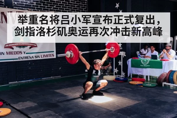 举重名将吕小军宣布正式复出,剑指洛杉矶奥运再次冲击新高峰