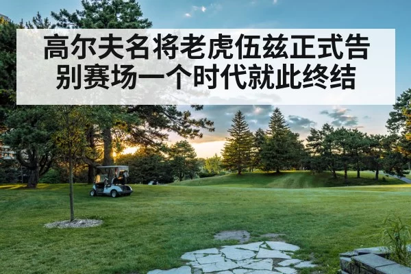 高尔夫名将老虎伍兹正式告别赛场一个时代就此终结